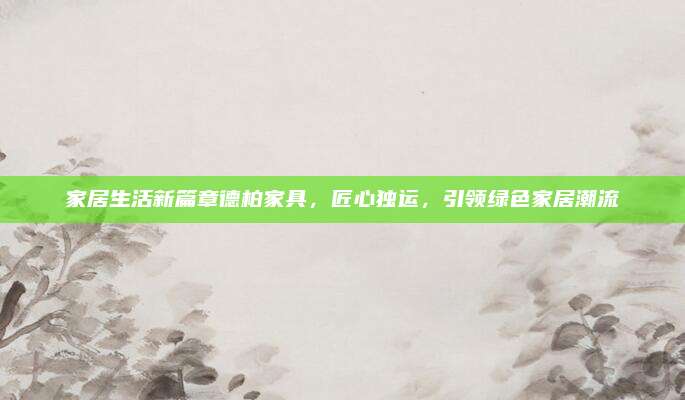 家居生活新篇章德柏家具，匠心独运，引领绿色家居潮流