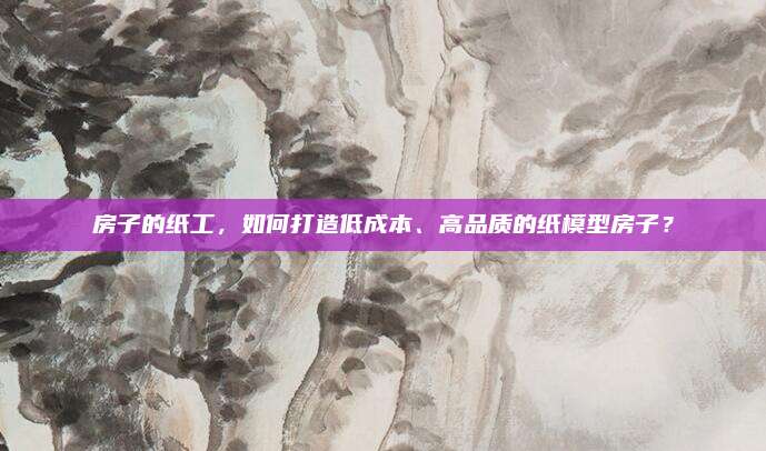 房子的纸工，如何打造低成本、高品质的纸模型房子？
