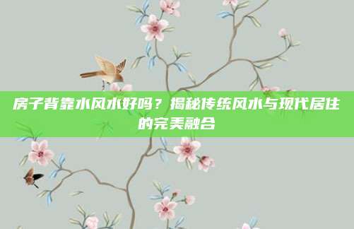 房子背靠水风水好吗？揭秘传统风水与现代居住的完美融合