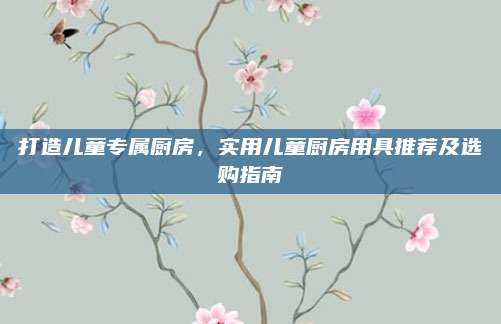 打造儿童专属厨房，实用儿童厨房用具推荐及选购指南
