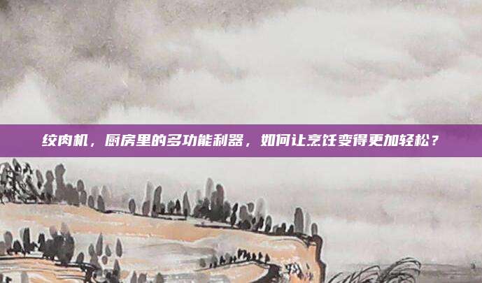 绞肉机，厨房里的多功能利器，如何让烹饪变得更加轻松？