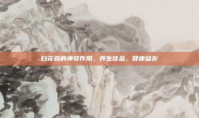 白花菇的神奇作用，养生佳品，健康益友
