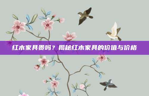 红木家具贵吗？揭秘红木家具的价值与价格