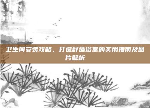 卫生间安装攻略，打造舒适浴室的实用指南及图片解析