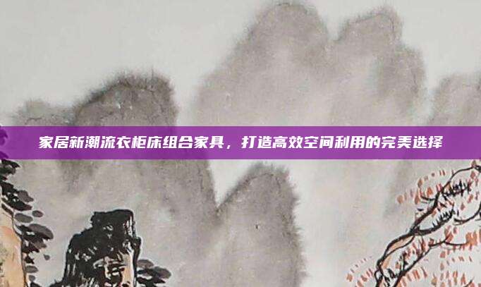 家居新潮流衣柜床组合家具，打造高效空间利用的完美选择
