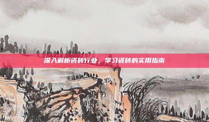 深入解析瓷砖行业，学习瓷砖的实用指南