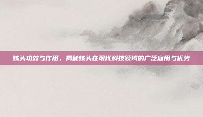 核头功效与作用，揭秘核头在现代科技领域的广泛应用与优势