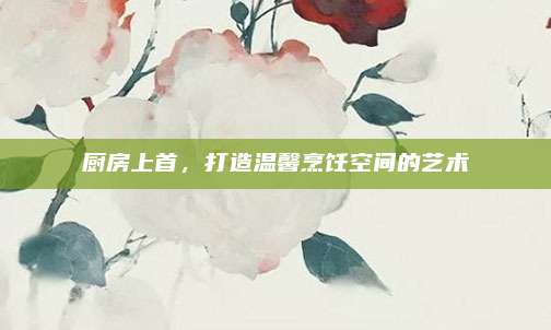 厨房上首，打造温馨烹饪空间的艺术