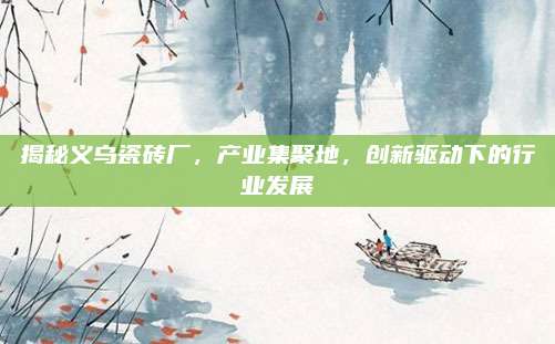 揭秘义乌瓷砖厂，产业集聚地，创新驱动下的行业发展