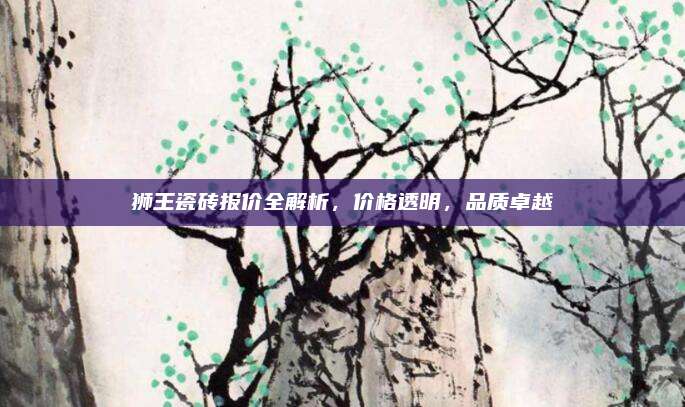 狮王瓷砖报价全解析，价格透明，品质卓越