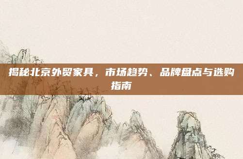 揭秘北京外贸家具，市场趋势、品牌盘点与选购指南