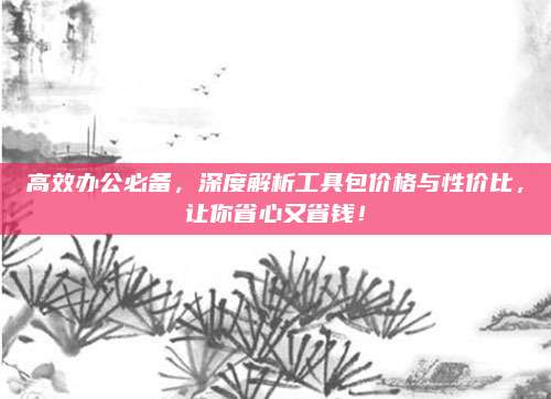 高效办公必备，深度解析工具包价格与性价比，让你省心又省钱！