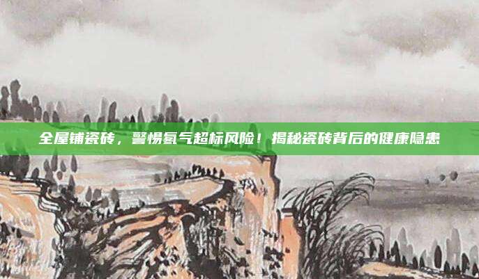 全屋铺瓷砖，警惕氡气超标风险！揭秘瓷砖背后的健康隐患