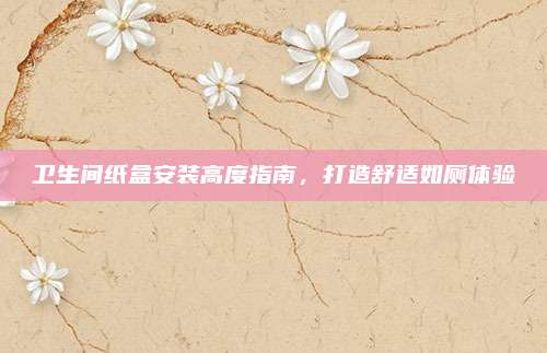 卫生间纸盒安装高度指南，打造舒适如厕体验