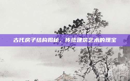 古代房子结构揭秘，传统建筑艺术的瑰宝