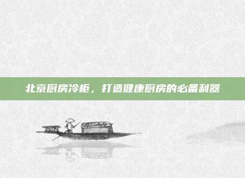 北京厨房冷柜，打造健康厨房的必备利器