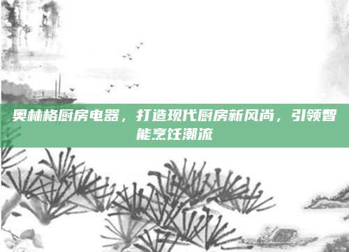 奥林格厨房电器，打造现代厨房新风尚，引领智能烹饪潮流