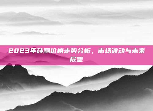 2023年硅酮价格走势分析，市场波动与未来展望