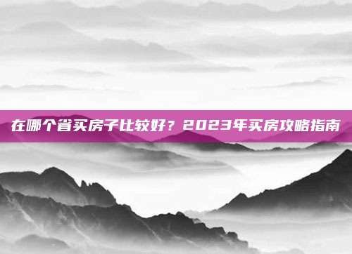在哪个省买房子比较好？2023年买房攻略指南