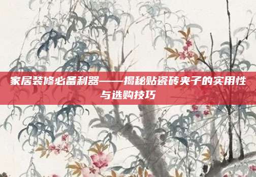 家居装修必备利器——揭秘贴瓷砖夹子的实用性与选购技巧