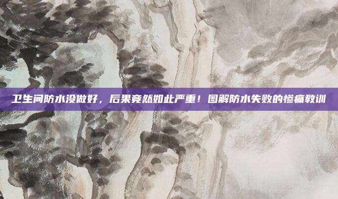卫生间防水没做好，后果竟然如此严重！图解防水失败的惨痛教训