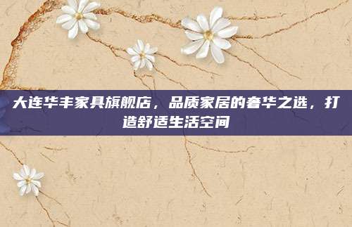 大连华丰家具旗舰店，品质家居的奢华之选，打造舒适生活空间