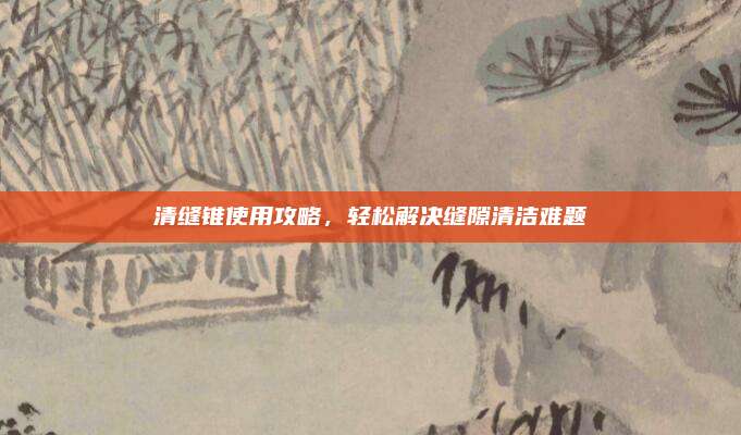 清缝锥使用攻略，轻松解决缝隙清洁难题