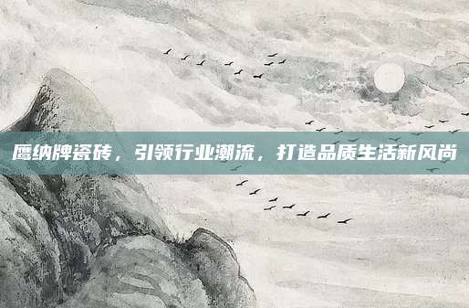 鹰纳牌瓷砖，引领行业潮流，打造品质生活新风尚