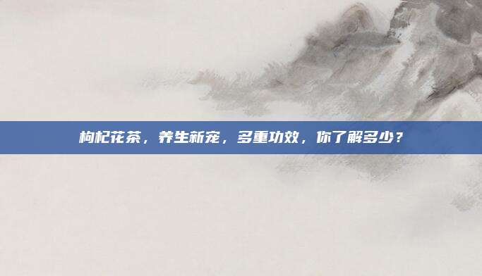 枸杞花茶，养生新宠，多重功效，你了解多少？