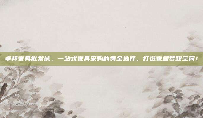 卓邦家具批发城，一站式家具采购的黄金选择，打造家居梦想空间！