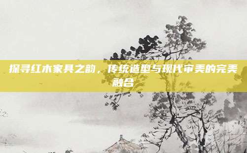 探寻红木家具之韵，传统造型与现代审美的完美融合