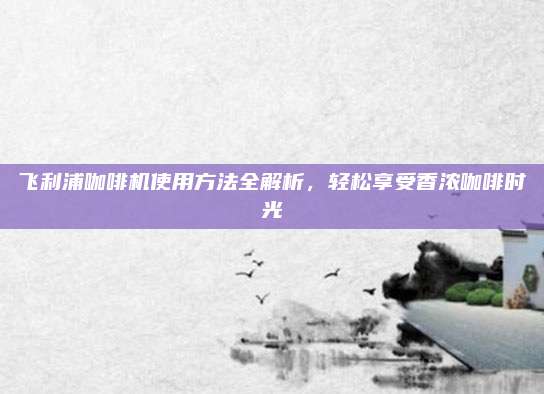 飞利浦咖啡机使用方法全解析，轻松享受香浓咖啡时光