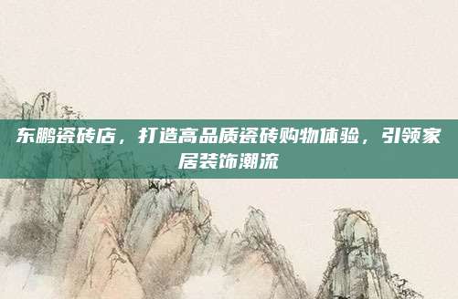 东鹏瓷砖店，打造高品质瓷砖购物体验，引领家居装饰潮流