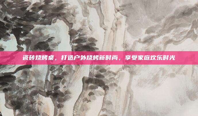 瓷砖烧烤桌，打造户外烧烤新时尚，享受家庭欢乐时光