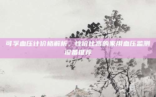 可孚血压计价格解析，性价比高的家用血压监测设备推荐