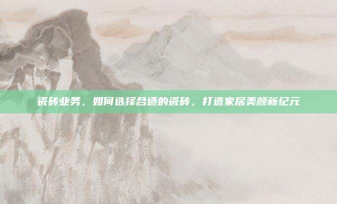 瓷砖业务，如何选择合适的瓷砖，打造家居美颜新纪元