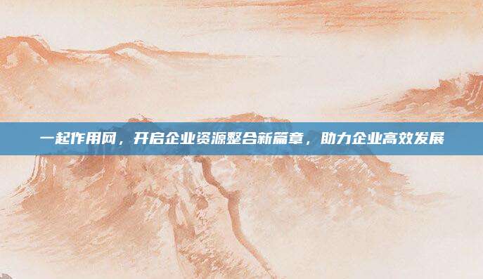 一起作用网，开启企业资源整合新篇章，助力企业高效发展