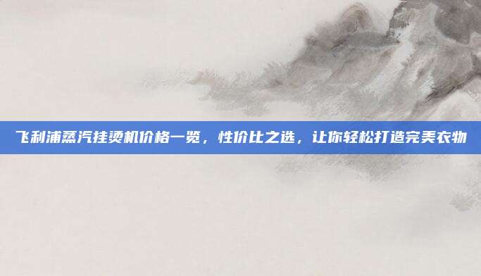 飞利浦蒸汽挂烫机价格一览，性价比之选，让你轻松打造完美衣物
