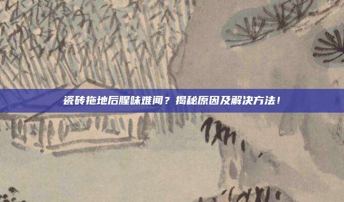 瓷砖拖地后腥味难闻？揭秘原因及解决方法！
