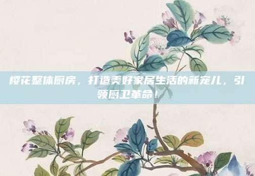 樱花整体厨房，打造美好家居生活的新宠儿，引领厨卫革命！