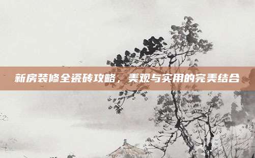 新房装修全瓷砖攻略，美观与实用的完美结合