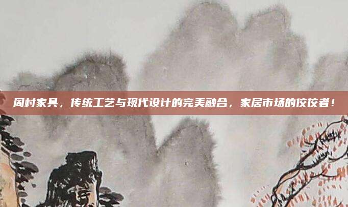 周村家具，传统工艺与现代设计的完美融合，家居市场的佼佼者！