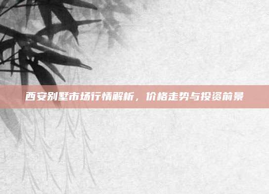 西安别墅市场行情解析，价格走势与投资前景