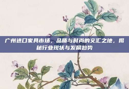 广州进口家具市场，品质与时尚的交汇之地，揭秘行业现状与发展趋势
