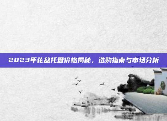 2023年花盆托盘价格揭秘，选购指南与市场分析