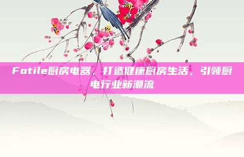 Fotile厨房电器，打造健康厨房生活，引领厨电行业新潮流