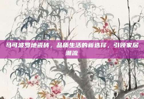 马可波罗地瓷砖，品质生活的新选择，引领家居潮流