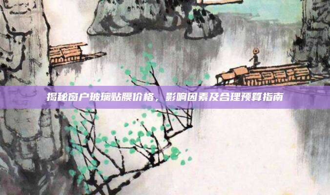 揭秘窗户玻璃贴膜价格，影响因素及合理预算指南