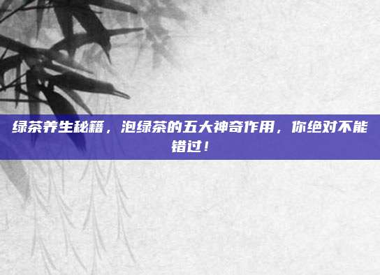 绿茶养生秘籍，泡绿茶的五大神奇作用，你绝对不能错过！