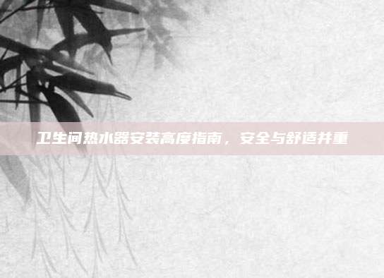 卫生间热水器安装高度指南，安全与舒适并重